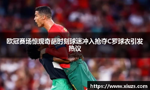 欧冠赛场惊现奇葩时刻球迷冲入抢夺C罗球衣引发热议