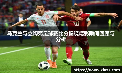 乌克兰与立陶宛足球赛比分揭晓精彩瞬间回顾与分析