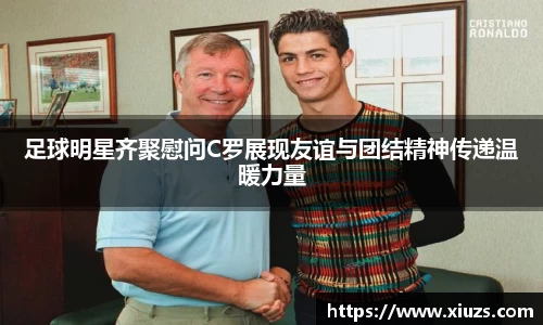 足球明星齐聚慰问C罗展现友谊与团结精神传递温暖力量