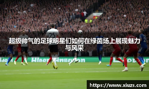 超级帅气的足球明星们如何在绿茵场上展现魅力与风采